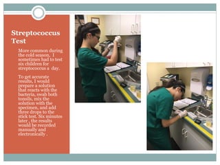 Streptococcus
Test
• More common during
the cold season, I
sometimes had to test
six children for
streptococcus a day.
• To get accurate
results, I would
prepare a solution
that reacts with the
bacteria, swab both
tonsils, mix the
solution with the
specimen, and add
three drops to the
stick test. Six minutes
later , the results
would be recorded
manually and
electronically .
 