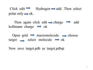 Click edit Hydrogen add. Then select
polar only ok.
Then again click edit charge add
kollmann charge ok
Open grid macromolecule choose
target select molecule ok
Now save target.pdb as target.pdbqt
15
 
