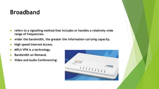 Broadband
 refers to a signalling method that includes or handles a relatively wide
range of frequencies.
 wider the bandwidth, the greater the information-carrying capacity.
 High speed Internet Access.
 MPLS VPN is a technology.
 Bandwidth on Demand.
 Video and Audio Conferencing:
 