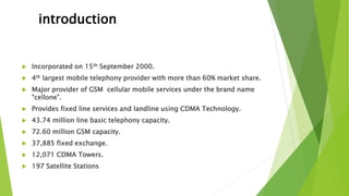 introduction
 Incorporated on 15th September 2000.
 4th largest mobile telephony provider with more than 60% market share.
 Major provider of GSM cellular mobile services under the brand name
“cellone”.
 Provides fixed line services and landline using CDMA Technology.
 43.74 million line basic telephony capacity.
 72.60 million GSM capacity.
 37,885 fixed exchange.
 12,071 CDMA Towers.
 197 Satellite Stations
 