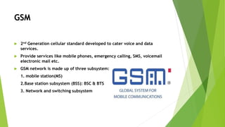 GSM
 2nd Generation cellular standard developed to cater voice and data
services.
 Provide services like mobile phones, emergency calling, SMS, voicemail
electronic mail etc.
 GSM network is made up of three subsystem:
1. mobile station(MS)
2.Base station subsystem (BSS): BSC & BTS
3. Network and switching subsystem
 