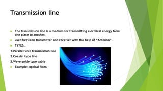 Transmission line
 The transmission line is a medium for transmitting electrical energy from
one place to another.
 used between transmitter and receiver with the help of “Antenna” .
 TYPES :
1.Parallel wire transmission line
2.Coaxial type line
3.Wave guide type cable
 Example: optical fiber.
 