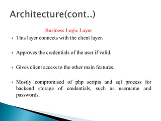 Business Logic Layer
 This layer connects with the client layer.
 Approves the credentials of the user if valid.
 Gives client access to the other main features.
 Mostly compromised of php scripts and sql process for
backend storage of credentials, such as username and
passwords.
 