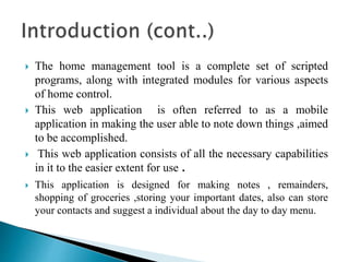  The home management tool is a complete set of scripted
programs, along with integrated modules for various aspects
of home control.
 This web application is often referred to as a mobile
application in making the user able to note down things ,aimed
to be accomplished.
 This web application consists of all the necessary capabilities
in it to the easier extent for use .
 This application is designed for making notes , remainders,
shopping of groceries ,storing your important dates, also can store
your contacts and suggest a individual about the day to day menu.
 