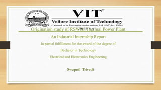 Swapnil Trivedi
Origination study of RSWM Thermal Power Plant
An Industrial Internship Report
In partial fulfillment for the award of the degree of
Bachelor in Technology
Electrical and Electronics Engineering
 