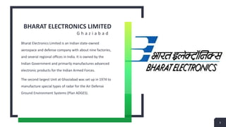 BHARAT ELECTRONICS LIMITED
G h a z i a b a d
Bharat Electronics Limited is an Indian state-owned
aerospace and defense company with about nine factories,
and several regional offices in India. It is owned by the
Indian Government and primarily manufactures advanced
electronic products for the Indian Armed Forces.
The second largest Unit at Ghaziabad was set up in 1974 to
manufacture special types of radar for the Air Defense
Ground Environment Systems (Plan ADGES).
3
 