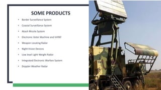SOME PRODUCTS
• Border Surveillance System
• Coastal Surveillance System
• Akash Missile System
• Electronic Voter Machine and VVPAT
• Weapon Locating Radar
• Night Vision Devices
• Low level Light-Weight Radar
• Integrated Electronic Warfare System
• Doppler Weather Radar
4
 