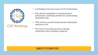 • Cue Wedding is the sister concern of CUE Entertainment.
• They take the responsibility of selecting the finest
professionals, coordinating attendee lists, and developing
memorable events.
• Their mission is to create lasting memories and bring the
experience to life.
• The various services they provide are catering,
entertainment, décor, hospitality, manpower’
 