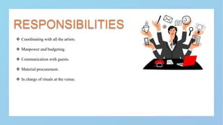 RESPONSIBILITIES
 Coordinating with all the artists.
 Manpower and budgeting.
 Communication with guests.
 Material procurement.
 In charge of rituals at the venue.
 