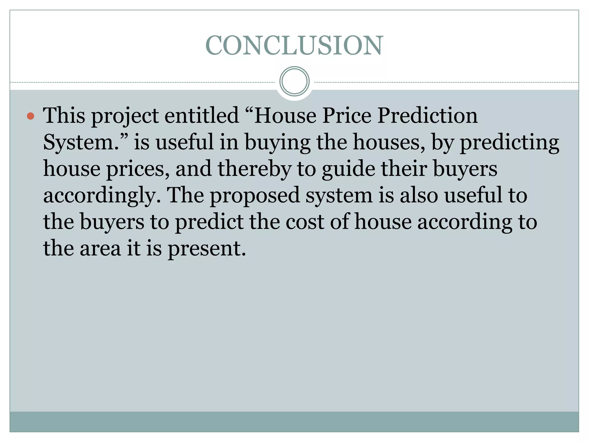 CONCLUSION
 This project entitled “House Price Prediction
System.” is useful in buying the houses, by predicting
house prices, and thereby to guide their buyers
accordingly. The proposed system is also useful to
the buyers to predict the cost of house according to
the area it is present.
 