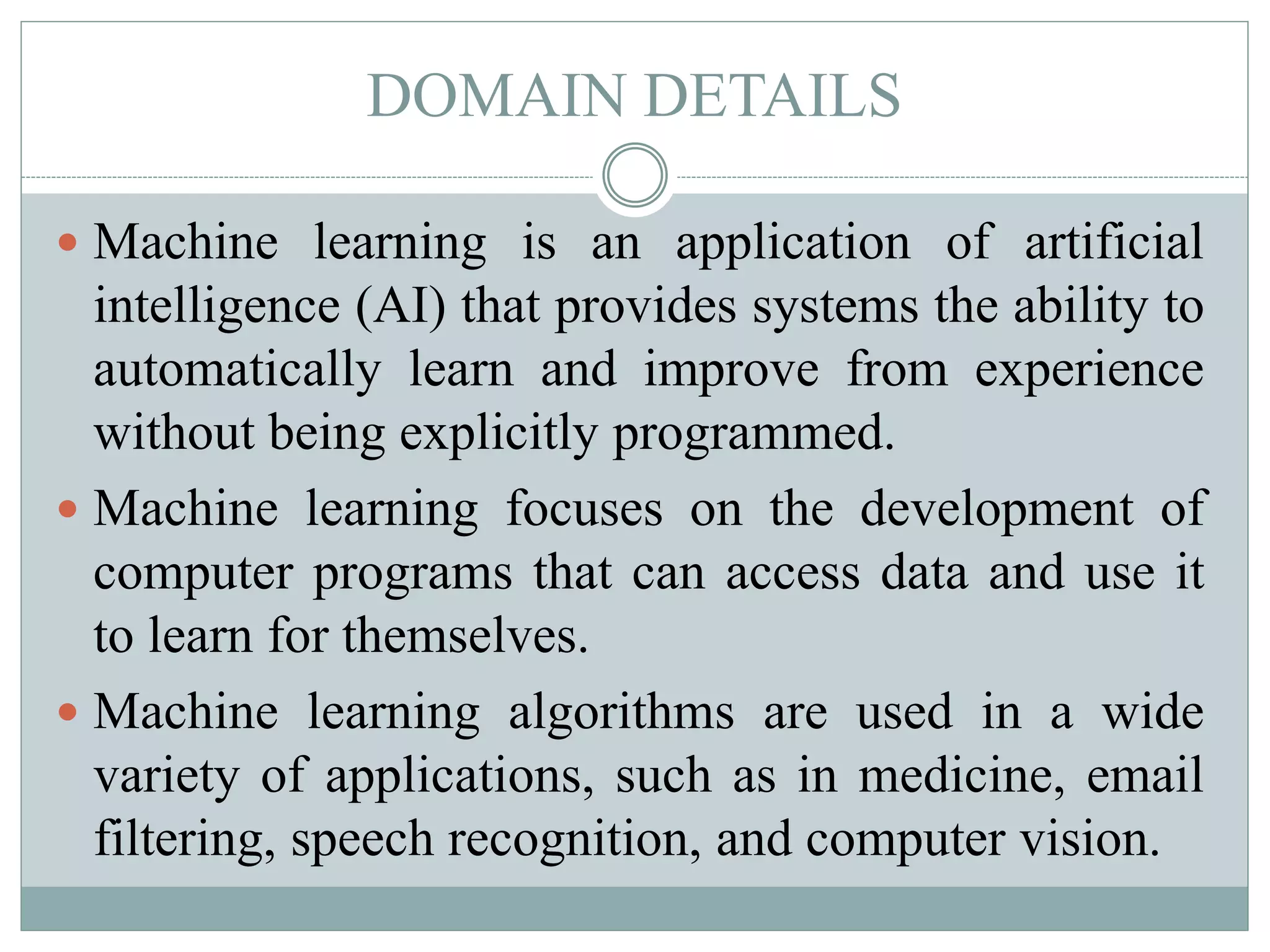 DOMAIN DETAILS
 Machine learning is an application of artificial
intelligence (AI) that provides systems the ability to
automatically learn and improve from experience
without being explicitly programmed.
 Machine learning focuses on the development of
computer programs that can access data and use it
to learn for themselves.
 Machine learning algorithms are used in a wide
variety of applications, such as in medicine, email
filtering, speech recognition, and computer vision.
 