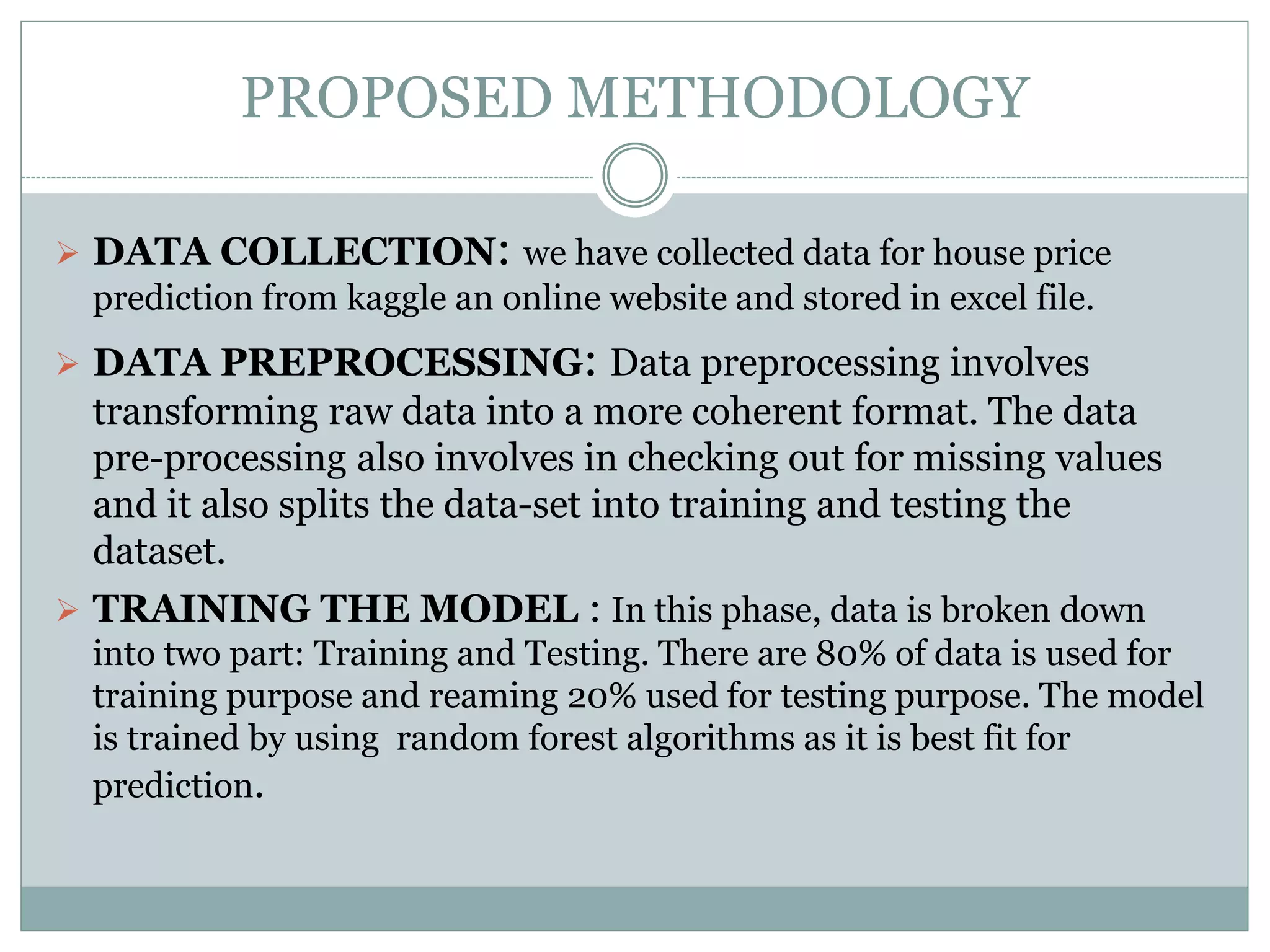 PROPOSED METHODOLOGY
 DATA COLLECTION: we have collected data for house price
prediction from kaggle an online website and stored in excel file.
 DATA PREPROCESSING: Data preprocessing involves
transforming raw data into a more coherent format. The data
pre-processing also involves in checking out for missing values
and it also splits the data-set into training and testing the
dataset.
 TRAINING THE MODEL : In this phase, data is broken down
into two part: Training and Testing. There are 80% of data is used for
training purpose and reaming 20% used for testing purpose. The model
is trained by using random forest algorithms as it is best fit for
prediction.
 