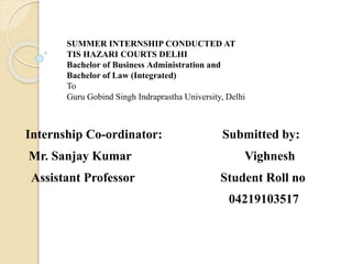 SUMMER INTERNSHIP CONDUCTED AT
TIS HAZARI COURTS DELHI
Bachelor of Business Administration and
Bachelor of Law (Integrated)
To
Guru Gobind Singh Indraprastha University, Delhi
Internship Co-ordinator: Submitted by:
Mr. Sanjay Kumar Vighnesh
Assistant Professor Student Roll no
04219103517
 