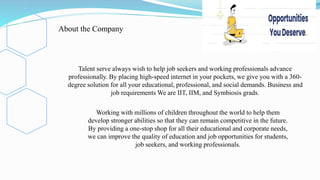 Talent serve always wish to help job seekers and working professionals advance
professionally. By placing high-speed internet in your pockets, we give you with a 360-
degree solution for all your educational, professional, and social demands. Business and
job requirements We are IIT, IIM, and Symbiosis grads.
Working with millions of children throughout the world to help them
develop stronger abilities so that they can remain competitive in the future.
By providing a one-stop shop for all their educational and corporate needs,
we can improve the quality of education and job opportunities for students,
job seekers, and working professionals.
About the Company
 