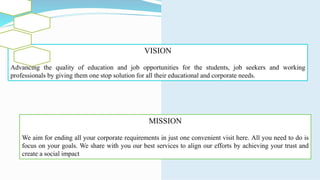VISION
Advancing the quality of education and job opportunities for the students, job seekers and working
professionals by giving them one stop solution for all their educational and corporate needs.
MISSION
We aim for ending all your corporate requirements in just one convenient visit here. All you need to do is
focus on your goals. We share with you our best services to align our efforts by achieving your trust and
create a social impact
 