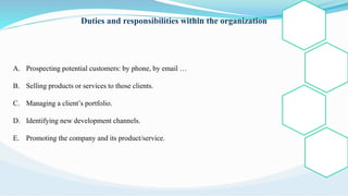 Duties and responsibilities within the organization
A. Prospecting potential customers: by phone, by email …
B. Selling products or services to those clients.
C. Managing a client’s portfolio.
D. Identifying new development channels.
E. Promoting the company and its product/service.
 