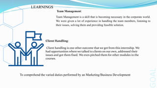 OAL
Team Management:
Team Management is a skill that is becoming necessary in the corporate world.
We were given a lot of experience in handling the team members, listening to
their issues, solving them and providing feasible solution.
Client Handling:
Client handling is one other outcome that we got from this internship. We
had opportunities where we talked to clients on our own, addressed their
issues and got them fixed. We even pitched them for other modules in the
courses.
LEARNINGS
To comprehend the varied duties performed by an Marketing/Business Development
 