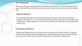 KILLS
Time Management:
This is one of the most important skill we learnt during the internship. In these internship all to all it
gave us the idea of how to handle the time and manage it so that we can do of all our work in limited
time.
Industrial experience:
In my past 60 of internship in this ed-tech platform made me gain a lot of real-time industrial
experience. As talent serve is one of the fastest growing start-ups, which was just some months old,
it enabled me to closely observe how a start- up work and how our contribution can develop the firm
in many ways.
Commitment and Patience:
Dealing with different things at same point of time with peace was a problem which I was facing a
lot before this internship, but tasks assigned always made me harness my patience and commitment
toward my work, which made me, become more patient and committed to whatever I do.
 