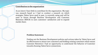 Contribution to the organization
As an intern I have little to contribute for the organization. My topic
was research based so I had to conduct a research on which
strategies Talent Serve used in past, is currently using and will be
used in future through Business Development and Customer
Retention (BDCR) to earn customers’ satisfaction and to expand
market share.
Problem Statement
Finding out the Business Development policies and actions taken by Talent Serve and
its effectiveness to attract new customers and holding existing customers which means
Customer Retention I had an opportunity to understand the behavior of Customer
towards choosing Talent Serve connections.
 