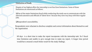 Limitation of Study
Despite of my highest effort the internship is not free from limitations. Some of those
limitations are mentioned as follows:
One of the major limitations faced while conducting the study was to communicate with the
selected customers and officials of Talent Serve because they were very busy with their regular
jobs.
Respondent’s unavailability.
Respondents were reluctant to disclose complete and correct information about themselves and
the organization
60 days is a short time to make the report incorporate with the internship task. So I faced
time limitation and unable to give enough time to make my report. A longer time period
would have ensured a much better result for the study findings.
 