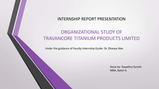 ORGANIZATIONAL STUDY OF
TRAVANCORE TITANIUM PRODUCTS LIMITED
INTERNSHIP REPORT PRESENTATION
Done by- Gayathry Suresh
MBA, Batch A
Under the guidance of Faculty Internship Guide- Dr. Dhanya Alex
 