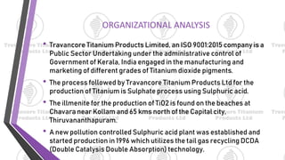 ORGANIZATIONAL ANALYSIS
• Travancore Titanium Products Limited, an ISO 9001:2015 company is a
Public Sector Undertaking under the administrative control of
Government of Kerala, India engaged in the manufacturing and
marketing of different grades of Titanium dioxide pigments.
• The process followed by Travancore Titanium Products Ltd for the
production of Titanium is Sulphate process using Sulphuric acid.
• The illmenite for the production of TiO2 is found on the beaches at
Chavara near Kollam and 65 kms north of the Capital city,
Thiruvananthapuram.
• A new pollution controlled Sulphuric acid plant was established and
started production in 1996 which utilizes the tail gas recycling DCDA
(Double Catalysis Double Absorption) technology.
 