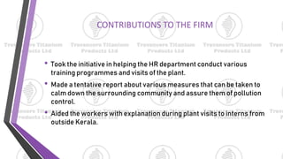 CONTRIBUTIONS TO THE FIRM
• Took the initiative in helping the HR department conduct various
training programmes and visits of the plant.
• Made a tentative report about various measures that can be taken to
calm down the surrounding community and assure them of pollution
control.
• Aided the workers with explanation during plant visits to interns from
outside Kerala.
 