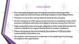 CONCLUSION
• The internship helped in perceiving the overall functioning of the
organization as well individual and deep insights of each department.
• Pollution is one of the main problems faced by the company.
• As the company is a PSU, government sanction is needed for most of the
process and hence administrative delay is of great concern for the firm.
• High production costs and tough competition both inside and outside the
country makes for an urgent need to think of counter measures.
• These can however be confronted by the company’s CSR activities,
sustainability and product mix.
• Yet another vital measure to undertake is the updating of technology
throughout the organization.
 
