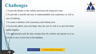 Acharya Institute of Technology
Department of ISE
Challenges
15
1.To provide fluidity to the website and lessen the responsive time
2.To provide a smooth and easy to understandable user experience as well as
ease of ordering.
3.To create a database with consistency and without error.
4.To provide admin more privileges then the user as well as to provide better
update features.
5.To appropriately pull the data coming from the website and operate on it as
well we to save it error free in the database.
 