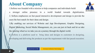 Acharya Institute of Technology
Department of ISE
About Company
4
1.Softora was founded with a mission to help companies and individuals build
a stronger online presence in a world headed towards digitalization.
2. Softora emphasizes on fast paced interactive development and design to provide the
users the best match for their ideas and design.
3.By enabling our services of Website and App Development, Graphic Designing,
Digital Marketing, Social Media Management, etc, you can just sit back and let us take
the steering wheel as we take you on a journey through the digital world.
4. Softora is a platform used to bring ideas and designs to customers in designing,
developing and delivering the products as per the requirement with fast paced execution.
 
