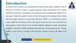 Acharya Institute of Technology
Department of ISE
Introduction
5
In modern times a website is an important tool to reach a wide range of audience. Thus to
learn how to build an website is equally important. Basic requirements of an website
should be to provide a comfortable user experience and give appropriate response to an
user query. Under this guided 4 weeks, all the tools required for creating a basic website
had been taught with focus on providing efficiency. HTML, css, bootstrap are used to
create a fluid and comforting website while php,javascript has been used to pull data and
operate upon it. Sql is chosen as the standard database language to create the database
and keep it error free. Careful consideration has been give to keep syntax correct. Finally,
Xampp is used to host to website on the local host. Vscode is used as the editor to fix
bugs.
 