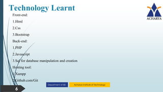 Acharya Institute of Technology
Department of ISE
Technology Learnt
6
Front-end:
1.Html
2.Css
3.Bootstrap
Back-end:
1.PHP
2.Javascript
3.Sql for database manipulation and creation
Hosting tool:
1.Xampp
2.Github.com/Git
 
