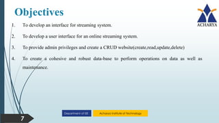 Acharya Institute of Technology
Department of ISE
7
Objectives
1. To develop an interface for streaming system.
2. To develop a user interface for an online streaming system.
3. To provide admin privileges and create a CRUD website(create,read,update,delete)
4. To create a cohesive and robust data-base to perform operations on data as well as
maintenance.
 