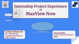 Internship Project Experience
At
MaxView Now
Under Guidance of:
Dr. Kanupriya
Assistant professor
IMCE,SRMU
Presented By:
Praveer Kumar Pandey
MBA
 