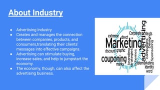 About Industry
● Advertising Industry
● Creates and manages the connection
between companies, products, and
consumers,translating their clients'
messages into effective campaigns.
● Advertising can stimulate buying,
increase sales, and help to jumpstart the
economy.
● The economy, though, can also affect the
advertising business.
 