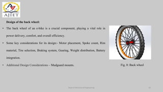 Dept of Mechanical Engineering
Fig. 8: Back wheel
• The back wheel of an e-bike is a crucial component, playing a vital role in
power delivery, comfort, and overall efficiency.
• Some key considerations for its design:- Motor placement, Spoke count, Rim
material, Tire selection, Braking system, Gearing, Weight distribution, Battery
integration.
• Additional Design Considerations – Mudguard mounts.
10
Design of the back wheel:
 