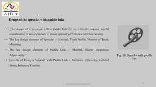 Design of the sprocket with paddle link:
Dept of Mechanical Engineering
• The design of a sprocket with a paddle link for an e-bicycle requires careful
consideration of several factors to ensure optimal performance and functionality.
• The key design elements of Sprocket :- Material, Tooth Profile, Number of Teeth,
Mounting.
• The key design elements of Paddle Link :- Material, Shape, Integration,
Adjustability.
• Benefits of Using a Sprocket with Paddle Link :- Increased Efficiency, Reduced
Strain, Enhanced Comfort.
Fig. 10: Sprocket with paddle
link
12
 