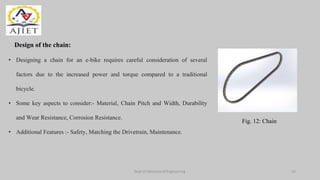 Dept of Mechanical Engineering
Design of the chain:
Fig. 12: Chain
• Designing a chain for an e-bike requires careful consideration of several
factors due to the increased power and torque compared to a traditional
bicycle.
• Some key aspects to consider:- Material, Chain Pitch and Width, Durability
and Wear Resistance, Corrosion Resistance.
• Additional Features :- Safety, Matching the Drivetrain, Maintenance.
14
 