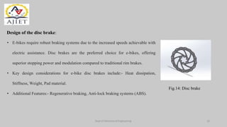 Dept of Mechanical Engineering
Design of the disc brake:
• E-bikes require robust braking systems due to the increased speeds achievable with
electric assistance. Disc brakes are the preferred choice for e-bikes, offering
superior stopping power and modulation compared to traditional rim brakes.
• Key design considerations for e-bike disc brakes include:- Heat dissipation,
Stiffness, Weight, Pad material.
• Additional Features:- Regenerative braking, Anti-lock braking systems (ABS).
Fig.14: Disc brake
16
 