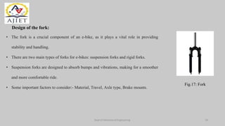 Dept of Mechanical Engineering
Design of the fork:
• The fork is a crucial component of an e-bike, as it plays a vital role in providing
stability and handling.
• There are two main types of forks for e-bikes: suspension forks and rigid forks.
• Suspension forks are designed to absorb bumps and vibrations, making for a smoother
and more comfortable ride.
• Some important factors to consider:- Material, Travel, Axle type, Brake mounts.
Fig.17: Fork
19
 