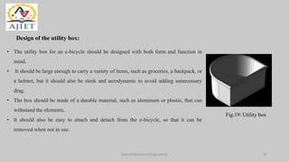 Design of the utility box:
• The utility box for an e-bicycle should be designed with both form and function in
mind.
• It should be large enough to carry a variety of items, such as groceries, a backpack, or
a helmet, but it should also be sleek and aerodynamic to avoid adding unnecessary
drag.
• The box should be made of a durable material, such as aluminum or plastic, that can
withstand the elements.
• It should also be easy to attach and detach from the e-bicycle, so that it can be
removed when not in use.
Fig.19: Utility box
Dept of Mechanical Engineering 21
 