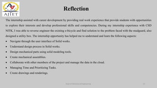 Reflection
Dept of Mechanical Engineering 22
The internship assisted with career development by providing real work experience that provide students with opportunities
to explore their interests and develop professional skills and competencies. During my internship experience with CSD
NITK, I was able to reverse engineer the existing e-bicycle and find solution to the problem faced with the mudguard, also
designed a utility box. The internship opportunity has helped me to understand and learn the following aspects:
 Navigate through the user interface of Solid works.
 Understand design process in Solid works.
 Design mechanical parts using solid modeling tools.
 Create mechanical assemblies.
 Collaborate with other members of the project and manage the data in the cloud.
 Managing Time and Prioritizing Tasks.
 Create drawings and renderings.
 