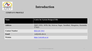 Introduction
COMPANY PROFILE
Dept of Mechanical Engineering 3
Name Centre for System Design (CSD)
Address 2Q6V+9XX, NITK Rd, Srinivas Nagar, Surathkal, Mangalore, Karnataka
575025
Contact Number 0824 247 3915
Email csd@nitk.edu.in
Website https://csd.nitk.ac.in/
 