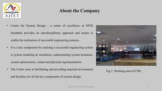 About the Company
Dept of Mechanical Engineering 4
• Centre for System Design - a centre of excellence at NITK
Surathkal provides an interdisciplinary approach and means to
enable the realization of successful engineering systems.
• It is a key component for realizing a successful engineering system
is system modeling & simulation, understanding system dynamics,
system optimization, virtual and physical experimentation.
• The Centre aims at facilitating and providing required environment
and facilities for all the key components of system design.
Fig.1: Working area of CSD
 