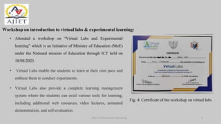 Dept of Mechanical Engineering
Workshop on introduction to virtual labs & experimental learning:
• Attended a workshop on “Virtual Labs and Experimental
learning” which is an Initiative of Ministry of Education (MoE)
under the National mission of Education through ICT held on
18/08/2023.
• Virtual Labs enable the students to learn at their own pace and
enthuse them to conduct experiments.
• Virtual Labs also provide a complete learning management
system where the students can avail various tools for learning,
including additional web resources, video lectures, animated
demonstration, and self-evaluation.
Fig. 4: Certificate of the workshop on virtual labs
7
 