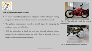 Gathering of the required data:
Dept of Mechanical Engineering
Fig. 5: The e-bicycle used for reverse
engineering
• To ensure compatibility and seamless integration with the e-bicycle's existing
components, the dimensions of each part were meticulously measured.
• The gathered measurements served as crucial inputs for designing the
mudguard mount and utility box.
• With the dimensions at hand, the next step involved selecting suitable
designs for the mudguard mount and utility box, a thorough review of
market-available designs was conducted.
8
Fig. 6: Measurements taken manually
 