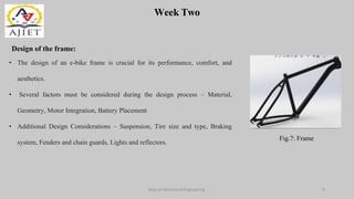 Week Two
Dept of Mechanical Engineering 9
Design of the frame:
Fig.7: Frame
• The design of an e-bike frame is crucial for its performance, comfort, and
aesthetics.
• Several factors must be considered during the design process – Material,
Geometry, Motor Integration, Battery Placement
• Additional Design Considerations – Suspension, Tire size and type, Braking
system, Fenders and chain guards, Lights and reflectors.
 