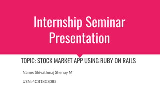 Internship Seminar
Presentation
TOPIC: STOCK MARKET APP USING RUBY ON RAILS
Name: Shivathmaj Shenoy M
USN: 4CB18CS085
 