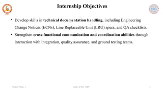 Dept. of ECE , SJBIT 11
Project Phase - I
Internship Objectives
• Develop skills in technical documentation handling, including Engineering
Change Notices (ECNs), Line Replaceable Unit (LRU) specs, and QA checklists.
• Strengthen cross-functional communication and coordination abilities through
interaction with integration, quality assurance, and ground testing teams.
 