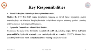 Dept. of ECE , SJBIT 13
Project Phase - I
• Turbofan Engine Mounting & Powerplant Interfaces:
Studied the F404-GE-IN20 engine installation, focusing on thrust frame integration, engine
mounting lugs, and vibration damping isolators. Gained knowledge of accessory gearbox coupling
and transmission shaft alignment tolerances.
• Hydraulic Power Generation & Distribution:
Understood the layout of the Hydraulic System No.1 and No.2, including engine-driven hydraulic
pumps (EDPs), hydraulic reservoirs, and electrohydraulic servo valves (EHSVs). Observed the
use of Skydrol-based fluids and redundant line routing for actuator safety.
Key Responsibilities
 